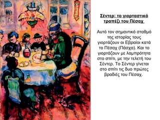 Σέντερ: το γιορταστικό
τραπέζι του Πέσαχ
Αυτό τον σημαντικό σταθμό
της ιστορίας τους
γιορτάζουν οι Εβραίοι κατά
το Πέσαχ (Πάσχα). Και το
γιορτάζουν με λαμπρότητα
στο σπίτι, με την τελετή του
Σέντερ. Το Σέντερ γίνεται
στο σπίτι τις δυο πρώτες
βραδιές του Πέσαχ.
 