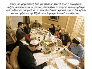 Είναι μια γιορταστική όσο και επίσημη τελετή. Όλη η οικογένεια
μαζεύεται γύρω από το τραπέζι, όπου είναι στρωμένα τα λαμπρότερα
κρύσταλλα και ασημικά και τα πιο γλυκόπιοτα κρασιά, για να θυμηθούν
και να τιμήσουν την Έξοδο των Ισραηλιτών από την Αίγυπτο.
 
