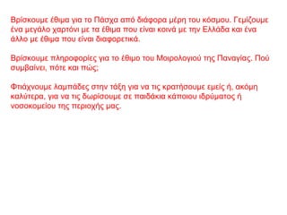 Βρίσκουμε έθιμα για το Πάσχα από διάφορα μέρη του κόσμου. Γεμίζουμε
ένα μεγάλο χαρτόνι με τα έθιμα που είναι κοινά με την Ελλάδα και ένα
άλλο με έθιμα που είναι διαφορετικά.
Βρίσκουμε πληροφορίες για το έθιμο του Μοιρολογιού της Παναγίας. Πού
συμβαίνει, πότε και πώς;
Φτιάχνουμε λαμπάδες στην τάξη για να τις κρατήσουμε εμείς ή, ακόμη
καλύτερα, για να τις δωρίσουμε σε παιδάκια κάποιου ιδρύματος ή
νοσοκομείου της περιοχής μας.
 