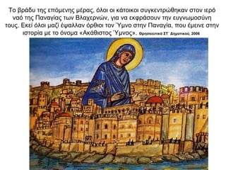 Το βράδυ της επόμενης μέρας, όλοι οι κάτοικοι συγκεντρώθηκαν στον ιερό
ναό της Παναγίας των Βλαχερνών, για να εκφράσουν την ευγνωμοσύνη
τους. Εκεί όλοι μαζί έψαλλαν όρθιοι τον Ύμνο στην Παναγία, που έμεινε στην
ιστορία με το όνομα «Ακάθιστος Ύμνος». Θρησκευτικά ΣΤ΄ Δημοτικού, 2006
 