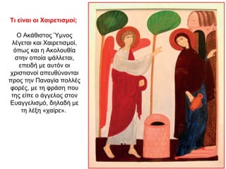 Τι είναι οι Χαιρετισμοί;
Ο Ακάθιστος Ύμνος
λέγεται και Χαιρετισμοί,
όπως και η Ακολουθία
στην οποία ψάλλεται,
επειδή με αυτόν οι
χριστιανοί απευθύνονται
προς την Παναγία πολλές
φορές, με τη φράση που
της είπε ο άγγελος στον
Ευαγγελισμό, δηλαδή με
τη λέξη «χαίρε».
 