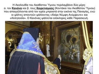 Η Ακολουθία του Ακαθίστου Ύμνου περιλαμβάνει δύο μέρη:
α. τον Κανόνα και β. τους Χαιρετισμούς (Κοντάκιο του Ακαθίστου Ύμνου)
που απαγγέλλονται από τον ιερέα μπροστά στην εικόνα της Παναγίας, ενώ
οι ψάλτες απαντούν ψάλλοντας «Χαίρε Νύμφη Ανύμφευτε» και
«Αλληλούϊα». Ο Κανόνας ψάλλεται ολόκληρος κάθε Παρασκευή.
 