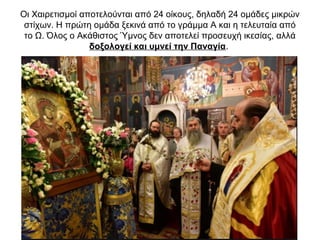 Οι Χαιρετισμοί αποτελούνται από 24 οίκους, δηλαδή 24 ομάδες μικρών
στίχων. Η πρώτη ομάδα ξεκινά από το γράμμα Α και η τελευταία από
το Ω. Όλος ο Ακάθιστος Ύμνος δεν αποτελεί προσευχή ικεσίας, αλλά
δοξολογεί και υμνεί την Παναγία.
 