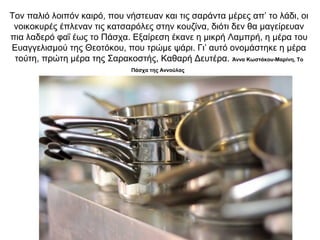 Τον παλιό λοιπόν καιρό, που νήστευαν και τις σαράντα μέρες απ’ το λάδι, οι
νοικοκυρές έπλεναν τις κατσαρόλες στην κουζίνα, διότι δεν θα μαγείρευαν
πια λαδερό φαΐ έως το Πάσχα. Εξαίρεση έκανε η μικρή Λαμπρή, η μέρα του
Ευαγγελισμού της Θεοτόκου, που τρώμε ψάρι. Γι’ αυτό ονομάστηκε η μέρα
τούτη, πρώτη μέρα της Σαρακοστής, Καθαρή Δευτέρα. Άννα Κωστάκου-Μαρίνη, Το
Πάσχα της Αννούλας
 