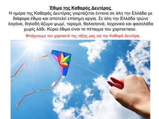 Έθιμα της Καθαράς Δευτέρας
Η ημέρα της Καθαράς Δευτέρας γιορτάζεται έντονα σε όλη την Ελλάδα με
διάφορα έθιμα και αποτελεί επίσημη αργία. Σε όλη την Ελλάδα τρώνε
λαγάνα, δηλαδή άζυμο ψωμί, ταραμά, θαλασσινά, λαχανικά και φασολάδα
χωρίς λάδι. Κύριο έθιμο είναι το πέταγμα του χαρταεταού.
Φτιάχνουμε τον χαρταετό της τάξης μας για την Καθαρά Δευτέρα.
 