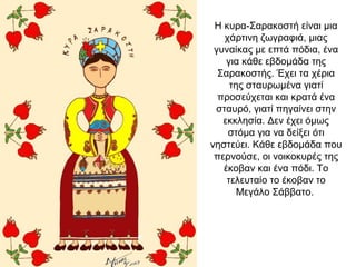 Η κυρα-Σαρακοστή είναι μια
χάρτινη ζωγραφιά, μιας
γυναίκας με επτά πόδια, ένα
για κάθε εβδομάδα της
Σαρακοστής. Έχει τα χέρια
της σταυρωμένα γιατί
προσεύχεται και κρατά ένα
σταυρό, γιατί πηγαίνει στην
εκκλησία. Δεν έχει όμως
στόμα για να δείξει ότι
νηστεύει. Κάθε εβδομάδα που
περνούσε, οι νοικοκυρές της
έκοβαν και ένα πόδι. Το
τελευταίο το έκοβαν το
Μεγάλο Σάββατο.
 