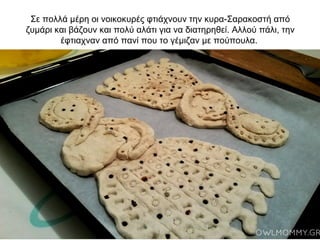 Σε πολλά μέρη οι νοικοκυρές φτιάχνουν την κυρα-Σαρακοστή από
ζυμάρι και βάζουν και πολύ αλάτι για να διατηρηθεί. Αλλού πάλι, την
έφτιαχναν από πανί που το γέμιζαν με πούπουλα.
 