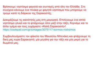 Βρίσκουμε νηστίσιμα φαγητά και συνταγές από όλη την Ελλάδα. Στη
συνέχεια κάνουμε ένα πίνακα με φαγητά νηστίσιμα που μπορούμε να
τρώμε κατά τη διάρκεια της Σαρακοστής.
Δοκιμάζουμε τις ικανότητές μας στη μαγειρική. Επιλέγουμε ένα απλό
νηστίσιμο γλυκό και το φτιάχνουμε όλοι μαζί στην τάξη. Κερνάμε και το
άλλο τμήμα και τους ευχόμαστε «Καλή Σαρακοστή»!
https://cookpad.com/gr/sintages/3075117-kormos-nistisimos
Συμβουλευόμαστε τον φάκελο του Μουσείου Μπενάκη και φτιάχνουμε τη
δική μας κυρα-Σαρακοστή: μία μεγάλη για την τάξη και μία μικρή για το
δωμάτιό μας.
 