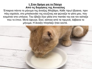 Ι. Στον δρόμο για το Πάσχα
Από τις διηγήσεις της Αννούλας
Έπαιρνα πάντα το μήνυμα της άνοιξης Φλεβάρη. Κάθε πρωί έβγαινα, πριν
πάω σχολείο, στο μπαλκονάκι της κουζίνας και φώναζα το γάτο μου, που
κοιμόταν στο υπόγειο. Του έβαζα λίγο γάλα στο πιατάκι του και τον κοίταζα
που το έπινε. Μετά έφευγα. Εκεί, κάποιο από τα πρωινά, λάβαινα το
μήνυμα. Η άνοιξη πλησίαζε ήταν κοντά.
 