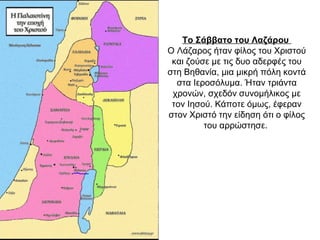 Το Σάββατο του Λαζάρου
Ο Λάζαρος ήταν φίλος του Χριστού
και ζούσε με τις δυο αδερφές του
στη Βηθανία, μια μικρή πόλη κοντά
στα Ιεροσόλυμα. Ήταν τριάντα
χρονών, σχεδόν συνομήλικος με
τον Ιησού. Κάποτε όμως, έφεραν
στον Χριστό την είδηση ότι ο φίλος
του αρρώστησε.
 