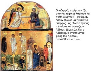 Οι αδερφές περίμεναν έξω
από τον τάφο με λαχτάρα και
πίστη λέγοντας: – Κύριε, αν
ήσουν εδώ δε θα πέθαινε ο
αδερφός μας. Τότε ο Ιησούς
πλησίασε και φώναξε: –
Λάζαρε, έβγα έξω. Και ο
Λάζαρος, ο αγαπημένος
φίλος του Χριστού,
αναστήθηκε. Ιω 11, 1-44
 