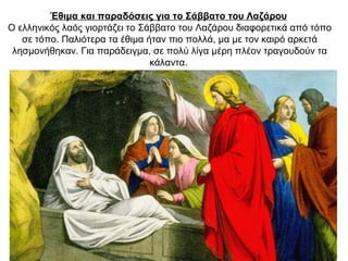 Έθιμα και παραδόσεις για το Σάββατο του Λαζάρου
Ο ελληνικός λαός γιορτάζει το Σάββατο του Λαζάρου διαφορετικά από τόπο
σε τόπο. Παλιότερα τα έθιμα ήταν πιο πολλά, μα με τον καιρό αρκετά
λησμονήθηκαν. Για παράδειγμα, σε πολύ λίγα μέρη πλέον τραγουδούν τα
κάλαντα.
 