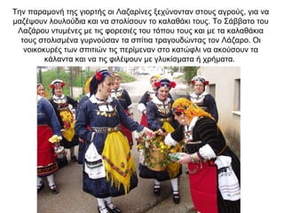 Την παραμονή της γιορτής οι Λαζαρίνες ξεχύνονταν στους αγρούς, για να
μαζέψουν λουλούδια και να στολίσουν το καλαθάκι τους. Το Σάββατο του
Λαζάρου ντυμένες με τις φορεσιές του τόπου τους και με τα καλαθάκια
τους στολισμένα γυρνούσαν τα σπίτια τραγουδώντας τον Λάζαρο. Οι
νοικοκυρές των σπιτιών τις περίμεναν στο κατώφλι να ακούσουν τα
κάλαντα και να τις φιλέψουν με γλυκίσματα ή χρήματα.
 