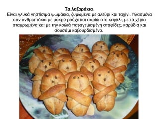 Τα λαζαράκια
Είναι γλυκά νηστίσιμα ψωμάκια, ζυμωμένα με αλεύρι και ταχίνι, πλασμένα
σαν ανθρωπάκια με μακρύ ρούχο και σαρίκι στο κεφάλι, με τα χέρια
σταυρωμένα και με την κοιλιά παραγεμισμένη σταφίδες, καρύδια και
σουσάμι καβουρδισμένο.
 