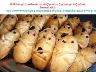Μαθαίνουμε τα κάλαντα του Λαζάρου και ζυμώνουμε λαζαράκια.
Συνταγή εδώ:
https://www.mothersblog.gr/syntages/story/25572/lazarakia-eykoli-syntagi-na
 