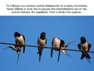 Το τιτίβισμα των πουλιών γινόταν διαφορετικό. Κι ο αέρας πιο απαλός.
Ήμουν βέβαιη γι’ αυτό. Και το μήνυμα όσο απροσδιόριστο και να ’ταν,
γινόταν σίγουρο, δεν αμφέβαλα. Ήταν η άνοιξη που ερχόταν.
 
