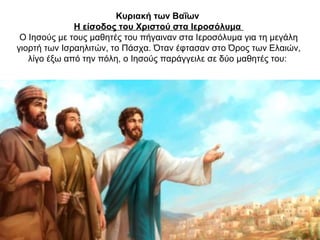 Κυριακή των Βαΐων
Η είσοδος του Χριστού στα Ιεροσόλυμα
Ο Ιησούς με τους μαθητές του πήγαιναν στα Ιεροσόλυμα για τη μεγάλη
γιορτή των Ισραηλιτών, το Πάσχα. Όταν έφτασαν στο Όρος των Ελαιών,
λίγο έξω από την πόλη, ο Ιησούς παράγγειλε σε δύο μαθητές του:
 