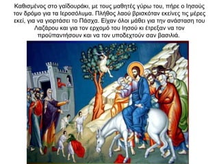 Καθισμένος στο γαϊδουράκι, με τους μαθητές γύρω του, πήρε ο Ιησούς
τον δρόμο για τα Ιεροσόλυμα. Πλήθος λαού βρισκόταν εκείνες τις μέρες
εκεί, για να γιορτάσει το Πάσχα. Είχαν όλοι μάθει για την ανάσταση του
Λαζάρου και για τον ερχομό του Ιησού κι έτρεξαν να τον
προϋπαντήσουν και να τον υποδεχτούν σαν βασιλιά.
 