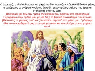 Κι όλοι μαζί, απλοί άνθρωποι και μικρά παιδιά, φώναζαν: «Ωσαννά! Ευλογημένος
ο ερχόμενος εν ονόματι Κυρίου», δηλαδή, ευλογημένος εκείνος που έρχεται
σταλμένος από τον Θεό.
Βρίσκομαι και εγώ την ημέρα της εισόδου του Χριστού στα Ιεροσόλυμα.
Περιγράφω στην ομάδα μου με μία λέξη το βασικό συναίσθημα που ένιωσα
βλέποντας το γεγονός αυτό να ξετυλίγεται μπροστά στα μάτια μου. Γράφουμε
όλοι τα συναισθήματά μας σε μικρά χαρτάκια και τα κολλάμε σε ένα μεγάλο
χαρτί.
 
