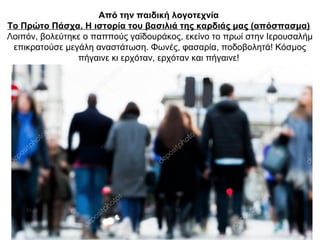 Από την παιδική λογοτεχνία
Το Πρώτο Πάσχα. Η ιστορία του βασιλιά της καρδιάς μας (απόσπασμα)
Λοιπόν, βολεύτηκε ο παππούς γαϊδουράκος, εκείνο το πρωί στην Ιερουσαλήμ
επικρατούσε μεγάλη αναστάτωση. Φωνές, φασαρία, ποδοβολητά! Κόσμος
πήγαινε κι ερχόταν, ερχόταν και πήγαινε!
 