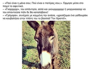 – «Πού είναι η μάνα σου; Πού είναι ο πατέρας σου;». Όρμησε μέσα στο
παχνί το αφεντικό.
– «Γκαρρρρρ», του απάντησα, αλλά και γκουρρρρρρρ ή γκαργκααααρ να
του απαντούσα πάλι δε θα καταλάβαινε!
– «Γρήγορα», συνέχισε με κομμένη την ανάσα, «χρειάζομαι ένα γαϊδουράκι
να κουβαλήσει στην πλάτη του το βασιλιά! Τον Χριστό!».
 