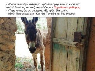 – «Πάει και αυτός», σκέφτηκα, «μάλλον έφαγε κανένα κλαδί στο
κεφάλι! Βασιλιάς και να ζητάει γάιδαρο!». Έχει δίκιο ο γάιδαρος;
– «Τι με κοιτάς έτσι;», συνέχισε. «Εμπρός, έλα εσύ!».
– «Εγώ! Ποιος εγώ;;;;;;;». Και τότε Τον είδα και Τον ένιωσα!
 