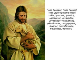 Πόσο όμορφος! Πόσο ήρεμος!
Πόσο γεμάτος αγάπη! Πόσο
καλός, φωτεινός, γενναίος,
λατρεμένος, μονάκριβος,
μοναδικός! Υπομονετικός,
φιλάνθρωπος, συγχωρητικός,
δυνατός, παντοδύναμος,
πανάγαθος, πανάγιος!
 