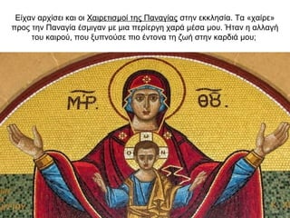 Είχαν αρχίσει και οι Χαιρετισμοί της Παναγίας στην εκκλησία. Τα «χαίρε»
προς την Παναγία έσμιγαν με μια περίεργη χαρά μέσα μου. Ήταν η αλλαγή
του καιρού, που ξυπνούσε πιο έντονα τη ζωή στην καρδιά μου;
 