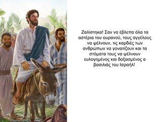 Ζαλίστηκα! Σαν να έβλεπα όλα τα
αστέρια του ουρανού, τους αγγέλους
να ψέλνουν, τις καρδιές των
ανθρώπων να γονατίζουν και τα
στόματα τους να ψέλνουν
ευλογημένος και δοξασμένος ο
βασιλιάς του Ισραήλ!
 