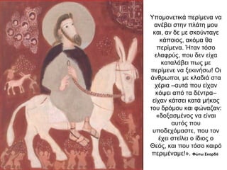 Υπομονετικά περίμενα να
ανέβει στην πλάτη μου
και, αν δε με σκούνταγε
κάποιος, ακόμα θα
περίμενα. Ήταν τόσο
ελαφρύς, που δεν είχα
καταλάβει πως με
περίμενε να ξεκινήσω! Οι
άνθρωποι, με κλαδιά στα
χέρια –αυτά που είχαν
κόψει από τα δέντρα–
είχαν κάτσει κατά μήκος
του δρόμου και φώναζαν:
«δοξασμένος να είναι
αυτός που
υποδεχόμαστε, που τον
έχει στείλει ο ίδιος ο
Θεός, και που τόσο καιρό
περιμέναμε!». Φώτω Σκορδά
 