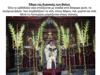 Έθιμα της Κυριακής των Βαΐων
Όλοι οι ορθόδοξοι ναοί στολίζονται με κλαδιά από διάφορα φυτά, τα
λεγόμενα βάγια, που συμβολίζουν τη νίκη, όπως δάφνη, ιτιά, μυρτιά και ελιά.
Μετά τη Λειτουργία μοιράζονται στους πιστούς.
 