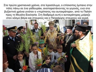 Στα πρώτα χριστιανικά χρόνια, στα Ιεροσόλυμα, ο επίσκοπος έμπαινε στην
πόλη πάνω σε ένα γαϊδουράκι, αναπαριστάνοντας το γεγονός, ενώ στα
βυζαντινά χρόνια γινόταν ο «περίπατος του αυτοκράτορα», από το Παλάτι
προς τη Μεγάλη Εκκλησία. Στη διαδρομή αυτή ο αυτοκράτορας μοίραζε
στον κόσμο βάγια και σταυρούς και ο Πατριάρχης σταυρούς και κεριά.
 