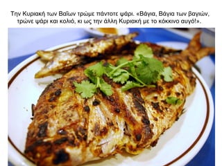 Την Κυριακή των Βαΐων τρώμε πάντοτε ψάρι. «Βάγια, Βάγια των βαγιών,
τρώνε ψάρι και κολιό, κι ως την άλλη Κυριακή με το κόκκινο αυγό!».
 