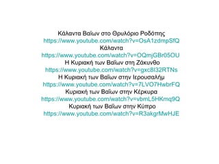 Κάλαντα Βαϊων στο Θρυλόριο Ροδόπης
https://www.youtube.com/watch?v=OsA1zdmpSfQ
Κάλαντα
https://www.youtube.com/watch?v=OQmjGBr05OU
Η Κυριακή των Βαΐων στη Ζάκυνθο
https://www.youtube.com/watch?v=gxc8I32RTNs
Η Κυριακή των Βαΐων στην Ιερουσαλήμ
https://www.youtube.com/watch?v=7LVO7HwbrFQ
Κυριακή των Βαΐων στην Κέρκυρα
https://www.youtube.com/watch?v=vbmL5HKmq9Q
Κυριακή των Βαΐων στην Κύπρο
https://www.youtube.com/watch?v=R3akgrMwHJE
 