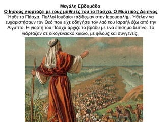 Μεγάλη Εβδομάδα
Ο Ιησούς γιορτάζει με τους μαθητές του το Πάσχα. Ο Μυστικός Δείπνος
Ήρθε το Πάσχα. Πολλοί Ιουδαίοι ταξίδεψαν στην Ιερουσαλήμ. Ήθελαν να
ευχαριστήσουν τον Θεό που είχε οδηγήσει τον λαό του Ισραήλ έξω από την
Αίγυπτο. Η γιορτή του Πάσχα άρχιζε το βράδυ με ένα επίσημο δείπνο. Το
γιόρταζαν σε οικογενειακό κύκλο, με φίλους και συγγενείς.
 