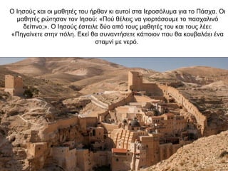 Ο Ιησούς και οι μαθητές του ήρθαν κι αυτοί στα Ιεροσόλυμα για το Πάσχα. Οι
μαθητές ρώτησαν τον Ιησού: «Πού θέλεις να γιορτάσουμε το πασχαλινό
δείπνο;». Ο Ιησούς έστειλε δύο από τους μαθητές του και τους λέει:
«Πηγαίνετε στην πόλη. Εκεί θα συναντήσετε κάποιον που θα κουβαλάει ένα
σταμνί με νερό.
 