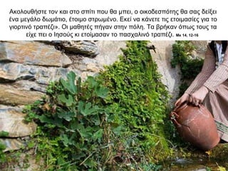 Ακολουθήστε τον και στο σπίτι που θα μπει, ο οικοδεσπότης θα σας δείξει
ένα μεγάλο δωμάτιο, έτοιμο στρωμένο. Εκεί να κάνετε τις ετοιμασίες για το
γιορτινό τραπέζι». Οι μαθητές πήγαν στην πόλη. Τα βρήκαν όπως τους τα
είχε πει ο Ιησούς κι ετοίμασαν το πασχαλινό τραπέζι. Μκ 14, 12-16
 