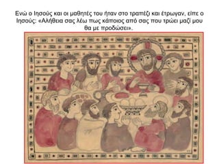 Ενώ ο Ιησούς και οι μαθητές του ήταν στο τραπέζι και έτρωγαν, είπε ο
Ιησούς: «Αλήθεια σας λέω πως κάποιος από σας που τρώει μαζί μου
θα με προδώσει».
 