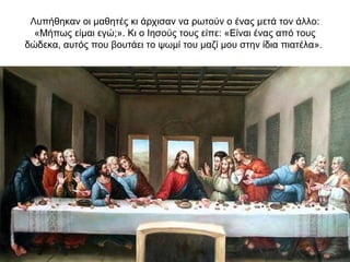 Λυπήθηκαν οι μαθητές κι άρχισαν να ρωτούν ο ένας μετά τον άλλο:
«Μήπως είμαι εγώ;». Κι ο Ιησούς τους είπε: «Είναι ένας από τους
δώδεκα, αυτός που βουτάει το ψωμί του μαζί μου στην ίδια πιατέλα».
 