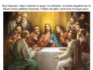 Ενώ έτρωγαν, πήρε ο Ιησούς το ψωμί, το ευλόγησε, το έκοψε κομμάτια και το
έδωσε στους μαθητές λέγοντας: «Πάρτε και φάτε, αυτό είναι το σώμα μου».
 