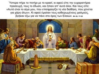 Ύστερα πήρε το ποτήρι με το κρασί, κι αφού είπε την ευχαριστήρια
προσευχή, τους το έδωσε, και ήπιαν απ’ αυτό όλοι. Και τους είπε:
«Αυτό είναι το αίμα μου, που επισφραγίζει τη νέα διαθήκη, που χύνεται
για χάρη όλων». Κι αφού έψαλαν τους καθιερωμένους ψαλμούς,
βγήκαν έξω για να πάνε στο όρος των Ελαιών. Μτ 26, 17-30
 