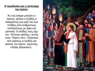 Η προδοσία και η σύλληψη
του Ιησού
Κι ενώ ακόμα μιλούσε ο
Ιησούς, φτάνει ο Ιούδας ο
Ισκαριώτης και μαζί του ένα
πλήθος από ανθρώπους
οπλισμένους με ξίφη και
ρόπαλα. Ο Ιούδας τους είχε
πει: «Όποιον φιλήσω, αυτός
είναι. Πιάστε τον». Πλησίασε
τότε αμέσως ο Ιούδας και
φίλησε τον Ιησού, λέγοντας:
«Χαίρε Δάσκαλε!».
 