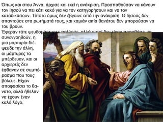 Όπως και στου Άννα, άρχισε και εκεί η ανάκριση. Προσπαθούσαν να κάνουν
τον Ιησού να πει κάτι κακό για να τον κατηγορήσουν και να τον
καταδικάσουν. Τίποτα όμως δεν έβγαινε από την ανάκριση. Ο Ιησούς δεν
απαντούσε στα ρωτήματά τους, και καμιάν αιτία θανάτου δεν μπορούσαν να
του βρουν.
Έφεραν τότε ψευδομάρτυρες πολλούς, αλλά αυτοί δεν είχαν προφθάσει να
συνεννοηθούν, η
μια μαρτυρία διέ-
ψευδε την άλλη,
οι μάρτυρες τα
μπέρδευαν, και οι
αρχιερείς δεν
έφθαναν σε συμπέ-
ρασμα που τους
βόλευε. Είχαν
αποφασίσει το θα-
νατο, αλλά ήθελαν
να έχουν έναν
καλό λόγο.
 