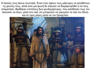 Ο Ιησούς τους άκουε σιωπηλά. Έναν έναν άφηνε τους μάρτυρες να καταθέτουν
τις ψευτιές τους, αλλά ούτε μια φωνή δε σήκωσε να διαμαρτυρηθεί ή να τους
σταματήσει. Βρέθηκαν επιτέλους δυο ψευδομάρτυρες, που κατέθεσαν πως τον
άκουσαν να λέγει, μέσα στο ναό, ότι μπορούσε να γκρεμίσει το ναό του Θεού,
και σε τρεις μέρες μέσα να τον ξαναχτίσει.
 