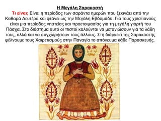 Η Μεγάλη Σαρακοστή
Τι είναι; Είναι η περίοδος των σαράντα ημερών που ξεκινάει από την
Καθαρά Δευτέρα και φτάνει ως την Μεγάλη Εβδομάδα. Για τους χριστιανούς
είναι μια περίοδος νηστείας και προετοιμασίας για τη μεγάλη γιορτή του
Πάσχα. Στο διάστημα αυτό οι πιστοί καλούνται να μετανιώσουν για τα λάθη
τους, αλλά και να συγχωρήσουν τους άλλους. Στη διάρκεια της Σαρακοστής
ψέλνουμε τους Χαιρετισμούς στην Παναγία το απόγευμα κάθε Παρασκευής.
 