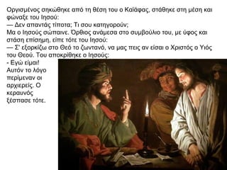 Οργισμένος σηκώθηκε από τη θέση του ο Καϊάφας, στάθηκε στη μέση και
φώναξε του Ιησού:
— Δεν απαντάς τίποτα; Τι σου κατηγορούν;
Μα ο Ιησούς σώπαινε. Όρθιος ανάμεσα στο συμβούλιο του, με ύφος και
στάση επίσημη, είπε τότε του Ιησού:
— Σ' εξορκίζω στο Θεό το ζωντανό, να μας πεις αν είσαι ο Χριστός ο Υιός
του Θεού. Του αποκρίθηκε ο Ιησούς:
- Εγώ είμαι!
Αυτόν το λόγο
περίμεναν οι
αρχιερείς. Ο
κεραυνός
ξέσπασε τότε.
 