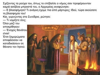Σχίζοντας τα ρούχα του, όπως το επέβαλλε ο νόμος σαν προφέρουνταν
καμιά ασέβεια μπροστά του, ο Αρχιερέας αναφώνησε:
— Ε βλασφήμησε! Τι ανάγκη έχομε πια από μάρτυρες; Ιδού, τώρα ακούσατε
τη βλασφημία του!
Και, γυρνώντας στο Συνέδριο, ρώτησε:
— Τι νομίζετε σεις;
Όλοι μαζί του
αποκρίθηκαν:
— Ένοχος θανάτου
είναι!
Έτσι ξημερώματα
αποφάσισαν να
καταδικάσουν σε
θάνατο τον Ιησού.
 
