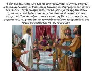 Η δίκη είχε τελειώσει! Ένα ένα, τα μέλη του Συνεδρίου βγήκαν από την
αίθουσα, αφήνοντας τον Ιησού στους δούλους και κλητήρες, να τον κάνουν
ό,τι θέλουν. Τον παρέλαβαν αυτοί, τον έσυραν έξω και άρχισαν να τον
χτυπούν, να τον βρίζουν, να τον φτύνουν στο πρόσωπο και να τον
περιγελούν. Του σκέπαζαν το κεφάλι για να μη βλέπει, και, περνώντας
μπροστά του, τον μπάτσιζαν και τον γροθοκοπούσαν, τον χτυπούσαν στο
κεφάλι με μπαστούνια και τον κορόιδευαν.
 