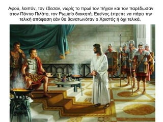 Αφού, λοιπόν, τον έδεσαν, νωρίς το πρωί τον πήγαν και τον παρέδωσαν
στον Πόντιο Πιλάτο, τον Ρωμαίο διοικητή. Εκείνος έπρεπε να πάρει την
τελική απόφαση εάν θα θανατωνόταν ο Χριστός ή όχι τελικά.
 