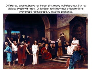 Ο Πιλάτος, αφού ανέκρινε τον Ιησού, είπε στους Ιουδαίους πως δεν τον
βρίσκει ένοχο για τίποτε. Οι Ιουδαίοι του είπαν πως υπερασπίζεται
έναν εχθρό του Καίσαρα. Ο Πιλάτος φοβήθηκε.
 